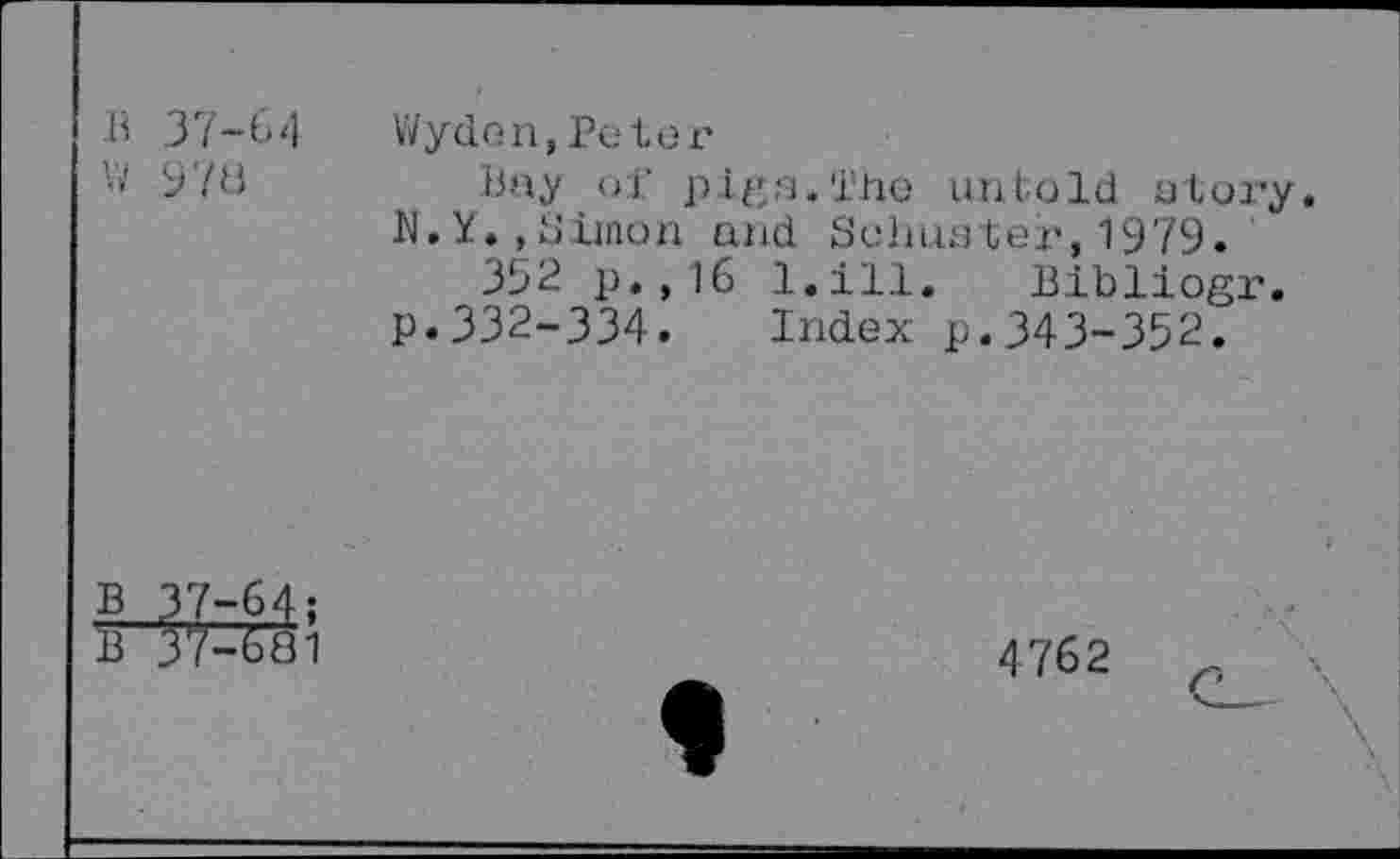 ﻿37-64
978
Wyden,Peter
Bay of pi/'u.'i’he untold a lory. N.Y.,Simon and Schuster,1979.
352 p.,16 l.ill. Bibliogr. p.332-334. Index p.343-352.
3/-681
4762